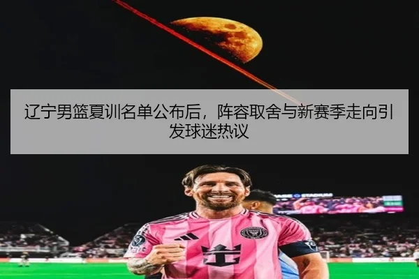 辽宁男篮夏训名单公布后，阵容取舍与新赛季走向引发球迷热议 - kaiyun